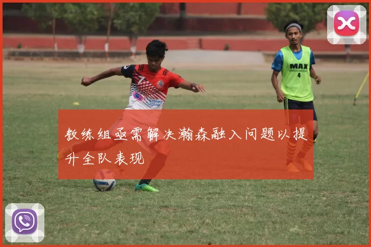 教练组亟需解决瀚森融入问题以提升全队表现