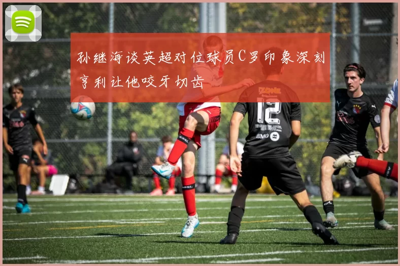孙继海谈英超对位球员C罗印象深刻亨利让他咬牙切齿