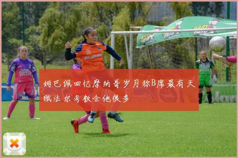 姆巴佩回忆摩纳哥岁月称B席最有天赋法尔考教会他很多