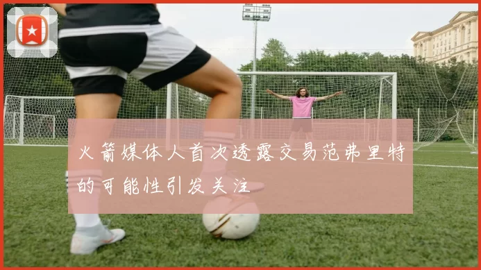 火箭媒体人首次透露交易范弗里特的可能性引发关注