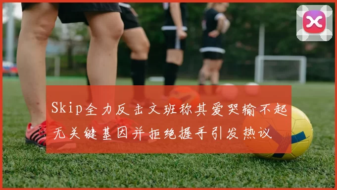 Skip全力反击文班称其爱哭输不起无关键基因并拒绝握手引发热议