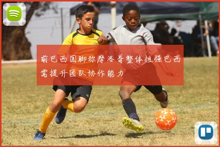 前巴西国脚称摩洛哥整体性强巴西需提升团队协作能力